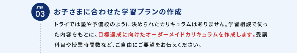 STEP03 お子さまに合わせた学習プランの作成 トライでは塾や予備校のように決められたカリキュラムはありません。学習相談で伺った内容をもとに、目標達成に向けたオーダーメイドカリキュラムを作成します。受講科目や授業時間数など、ご自由にご要望をお伝えください。