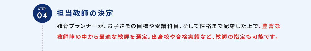 STEP04 担当教師の決定 教育プランナーが、お子さまの目標や受講科目、そして性格まで配慮した上で、豊富な教師陣の中から最適な教師を選定。出身校や合格実績など、教師の指定も可能です。
