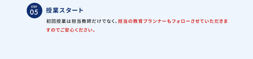 STEP05 授業スタート 初回授業は担当教師だけでなく、担当の教育プランナーもフォローさせていただきますのでご安心ください。