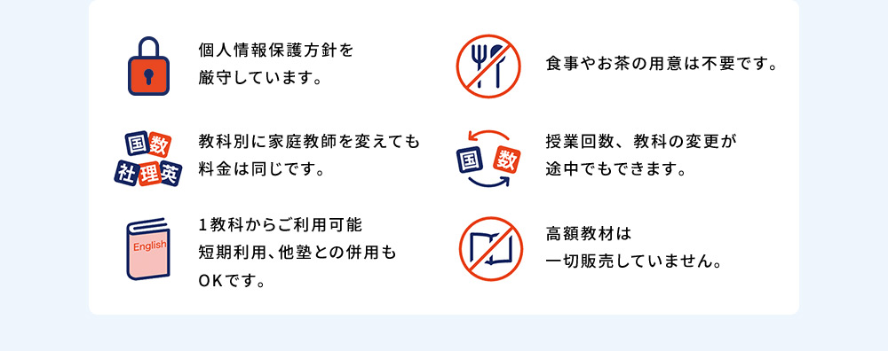 個人情報保護方針を厳守しています。 食事やお茶の用意は不要です。 教科別に家庭教師を変えても料金は同じです。 授業回数、教科の変更が途中でもできます。 1教科からご利用可能 短期利用、他塾との併用もOKです。 高額教材は一切販売していません。