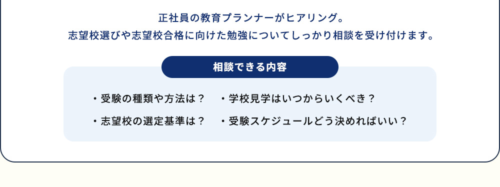 正社員の教育プランナーがヒアリング。志望校選びや志望校合格に向けた勉強についてしっかり相談を受け付けます。 相談できる内容 ・受験の種類や方法は？ ・志望校の選定基準は？ ・学校見学はいつからいくべき？ ・受験スケジュールどう決めればいい？