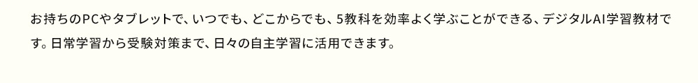 お持ちのPCやタブレットで、いつでも、どこからでも。5教科を効率よく学びことができる、デジタルAI学習教材です。日常学習から受験対策まで、日々の自主学習に活用できます。