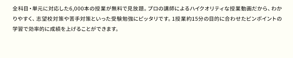 全科目・単元に対応した6,000本の授業が無料で見放題。プロの講師によるハイクオリティな授業動画だから、分かりやすく、志望校対策や苦手対策といった受験勉強にピッタリです。1授業約15分の目的に合わせたピンポイントの学習で効率的に成績を上げることができます。