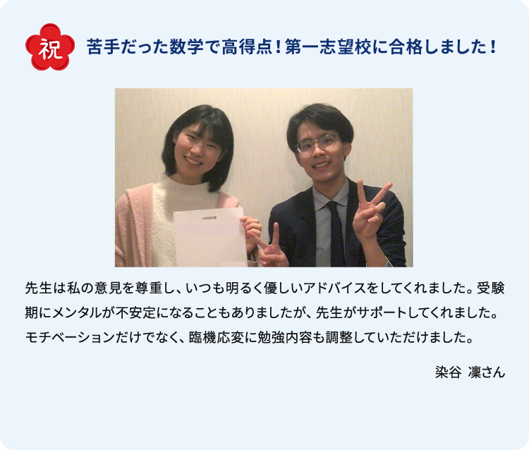 祝 苦手だった数学で高得点！第一志望校に合格しました！ 先生は私の意見を尊重し、いつも明るく優しいアドバイスをしてくれました。受験期にメンタルが不安定になることもありましたが、先生がサポートしてくれました。モチベーションだけでなく、臨機応変に勉強内容も調整していただけました。 染谷 凛さん