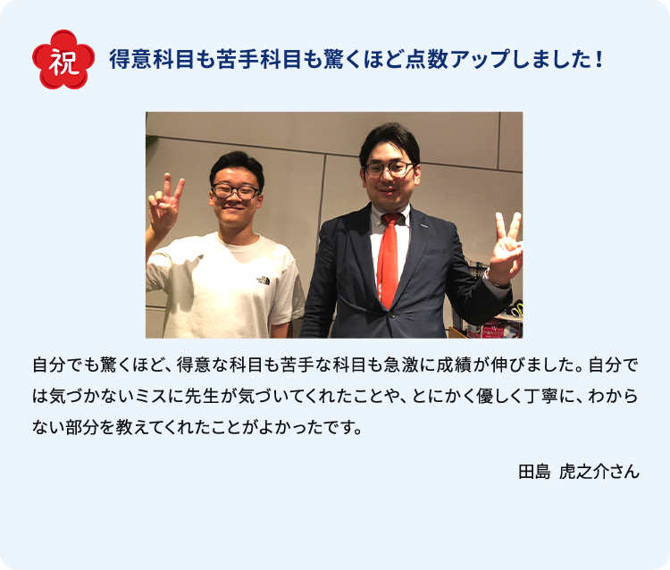 合格体験談 祝 得意科目も苦手科目も驚くほど点数アップしました！ 自分でも驚くほど、得意な科目の苦手な科目も急激に成績が伸びました。自分では気づかないミスに先生が気づいてくれたことや、とにかく優しく丁寧に、わからない部分を教えてくれたことがよかったです。 田島 虎之介さん