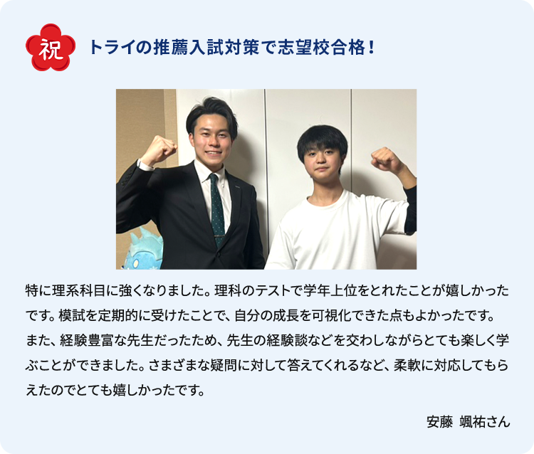 合格体験談 祝 トライの推薦入試対策で志望校合格！ 特に理系科目に強くなりました。理科のテストで学年上位をとれたことが嬉しかったです。模試を定期的に受けたことで、自分の成長を可視化できた点もよかったです。また、経験豊富な先生だったため、先生の体験談などを交わしながらとても楽しく学ぶことができました。さまざまな疑問に対して答えてくれるなど、柔軟に対応してもらえたのでとても嬉しかったです。 安藤 颯祐さん
