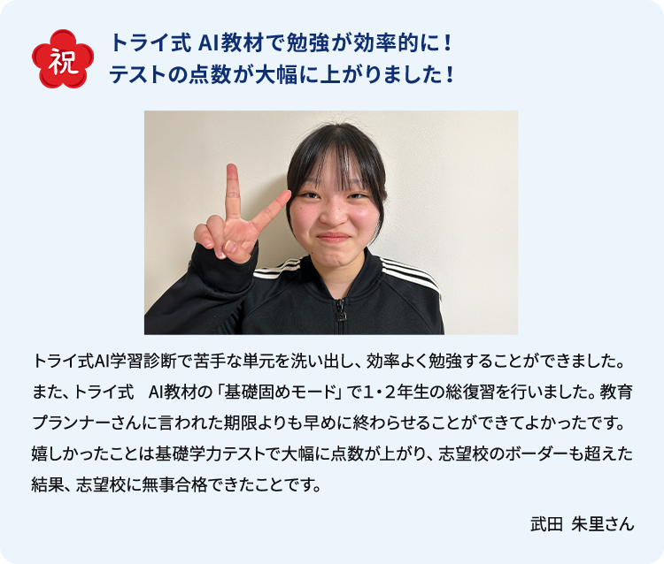 合格体験談 祝 トライ式AI教材で勉強が効率的に！テストの点数が大幅に上がりました！ トライ式AI学習診断で苦手な単元を洗い出し、効率よく勉強することができました。また、トライ式AI教材の「基礎固めモード」で1・2年生の総復習を行いました。教育プランナーさんに言われた期限よりも早めに終わらせることができてよかったです。嬉しかったことは基礎学力テストで大幅に点数が上がり、志望校のボーダーも超えた結果、志望校に無事合格できたことです。 武田 朱里さん