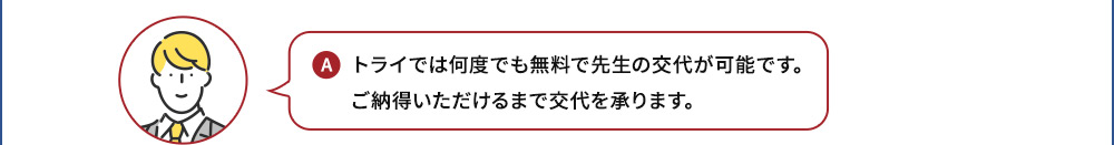 A トライは何度でも無料で先生の交代が可能です。ご納得いただけるまで交代を承ります。