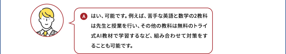 A はい、可能です。例えば、苦手な英語と数学の2教科は先生と授業を行い、その他の教科は無料のトライ式AI教材で学習するなど、組み合わせて対策をすることも可能です。