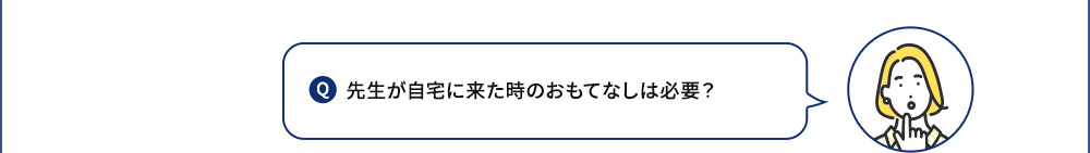 Q 先生が自宅に来た時のおもてなしは必要？