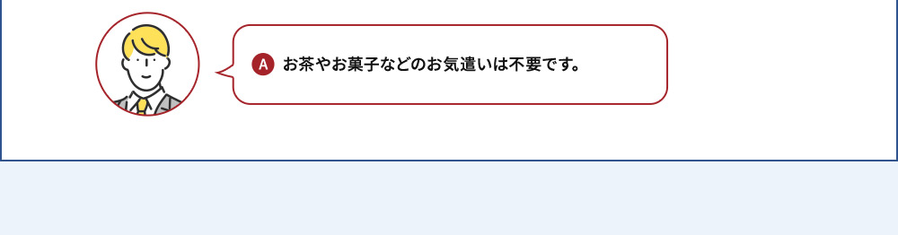A お茶やお菓子などのお気遣いは不要です。