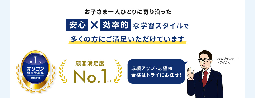 お子さま一人ひとりに寄り沿った 安心 × 効率的 な学習スタイルで多くの方にご満足いただけています 第1位 オリコン顧客満足度 家庭教師 顧客満足度No.1※1 成績アップ・志望校合格はトライにお任せ 教育プランナー トライさん