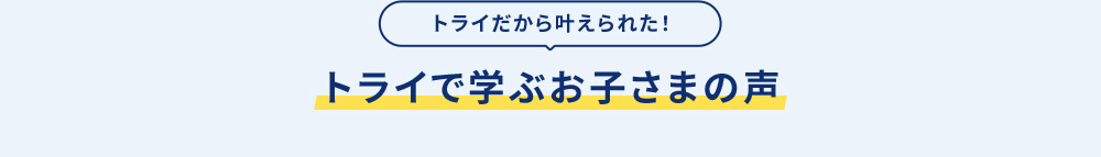 トライだから叶えられた！ トライで学ぶお子さまの声