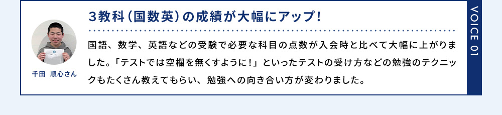 VOICE01 千田 順心さん 3教科(国数英の成績が大幅にアップ！) 国語、数学、英語などの受験で必要な科目の点数が入会時と比べて大幅に上がりました。「テストでは空欄を無くすように！」といったテストの受け方などの勉強のテクニックもたくさん教えてもらい、勉強への向き合い方が変わりました。