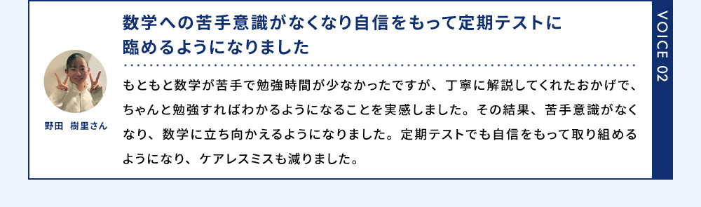 VOICE02 野田 樹里さん 数学への苦手意識がなくなり自信をもって定期テストに臨めるようになりました もともと数学が苦手で勉強時間が少なかったですが、丁寧に解説してくれたおかげで、ちゃんと勉強すればわかるようになることを実感しました。その結果、苦手意識がなくなり、数学に立ち向かえるようになりました。定期テストでも自信をもって取り組めるようになり、ケアレスミスも減りました。