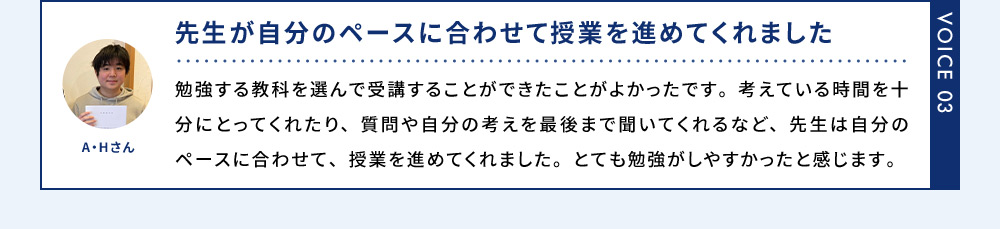 VOICE03 A.Hさん 先生が自分のペースに合わせて授業を進めてくれました 勉強する教科を選んで受講することができたことがよかったです。考えている時間を十分にとってくれたり、質問や自分の考えを最後まで聞いてくれるなど、先生は自分のペースに合わせて、授業を進めてくれました。とても勉強がしやすかったと感じます。