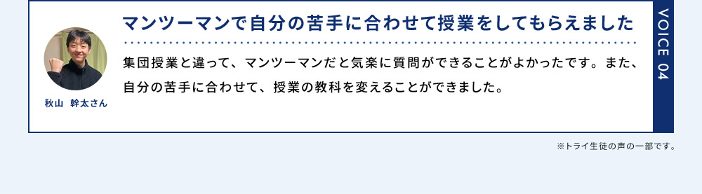 VOICE04 秋山 幹太さん マンツーマンで自分の苦手に合わせて授業をしてもらえました 集団授業と違って、マンツーマンだと気軽に質問が出来ることがよかったです。また、自分の苦手に合わせて、授業の教科を変えることができました。 ※トライ生徒の声の一部です。