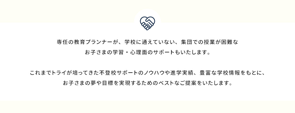 専任の教育プランナーが学校に通えていない、集団での授業が困難なお子さまの学習・心理面のサポートもいたします。 これまでトライが培ってきた不登校サポートのノウハウや進学実績、豊富な学校情報をもとに、お子さまの夢や目標を実現するためのベストなご提案をいたします。