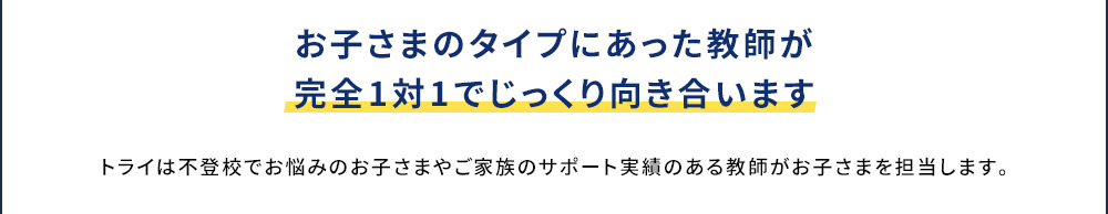 お子さまのタイプにあった教師が完全1対1でじっくり向き合います トライは不登校でお悩みのお子さまやご家族のサポート実績がある教師がお子さまを担当します。