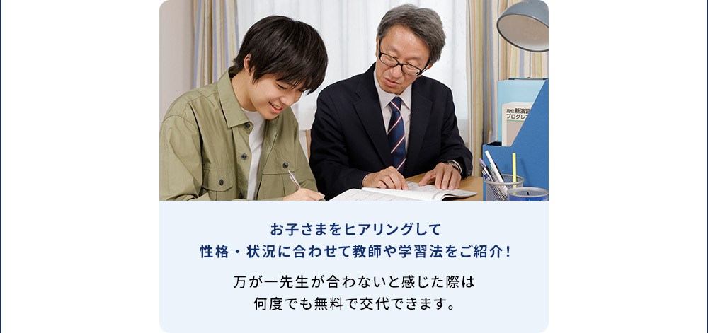 お子さまをヒアリングして性格・状況に合わせて教師や学習法をご紹介！ 万が一先生が合わないと感じた際は何度でも無料で交代できます。