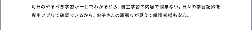 毎日のやるべき学習が一目でわかるから、自主学習の内容で悩まない。日々の学習記録を専用アプリで確認できるから、お子さまの頑張りが見えて保護者様も安心