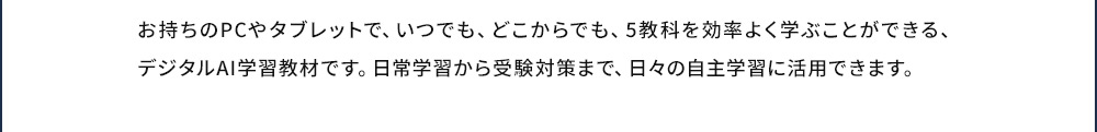 お持ちのPCやタブレットで、いつでも、どこからでも、5教科を効率よく学ぶことができる、デジタルAI学習教材です。日常学習から受験対策まで、日々の自主学習に活用できます。