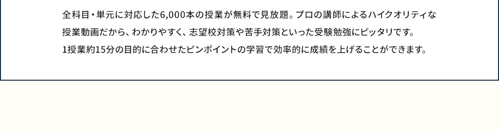全科目・単元に対応した6,000本の授業が無料で見放題。プロの講師によるハイクオリティな授業動画だから、わかりやすく、志望校対策や苦手対策といった受験勉強にピッタリです。1授業約15分の目的に合わせたピンポイントの学習で効率的に成績を上げることができます。