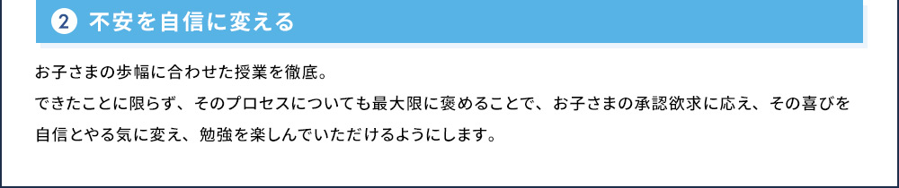 2 不安を自信に変える お子さまの歩幅に合わせた授業を徹底。できたことに限らず、そのプロセスについても最大限に褒めることで、お子さまの承認欲求に応え、その喜びを自信とやる気に変え、勉強を楽しんでいただけるようにします。