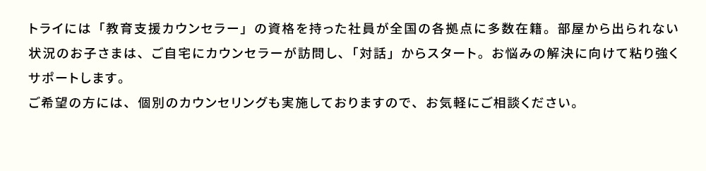 トライには「教育支援カウンセラー」の資格を持った社員が全国の各拠点に多数在籍。部屋から出られない状況のお子さまは、ご自宅にカウンセラーが訪問し、「対話」からスタート。お悩み解決に向けて粘り強くサポートします。ご希望の方には、個別のカウンセリングも実施しておりますので、お気軽にご相談ください。