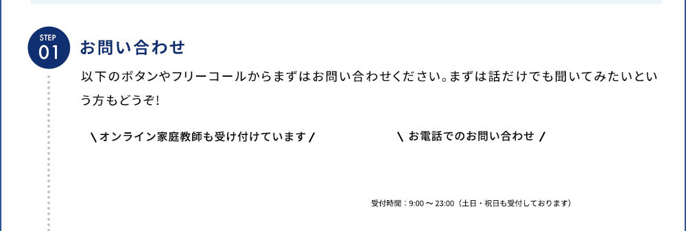STEP01 お問い合わせ 以下のボタンやフリーコールからまずはお問い合わせください。まずは話だけでも聞いてみたいという方もどうぞ！ お電話でのお問い合わせ 受付時間：9：00から23：00（土日・祝日も受付しております）