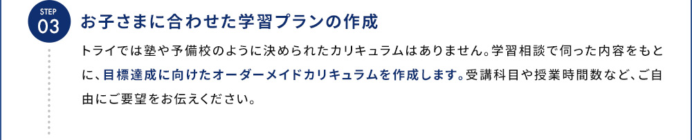STEP03 お子さまに合わせた学習プランの作成 トライでは塾や予備校のように決められたカリキュラムはありません。学習相談で伺った内容をもとに、目標達成に向けたオーダーメイドカリキュラムを作成します。受講科目や授業時間数など、ご自由にご要望をお伝えください。