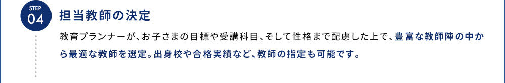 STEP04 担当教師の決定 教育プランナーが、お子さまの目標や受講科目、そして性格まで配慮した上で、豊富な教師陣の中から最適な教師を選定。出身校や合格実績など、教師の指定も可能です。
