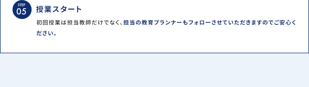 STEP05 授業スタート 初回授業は担当教師だけでなく、担当の教育プランナーもフォローさせていただきますのでご安心ください。