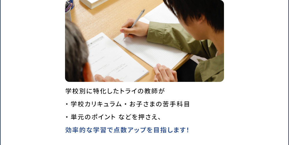 学校別に特化したトライの教師が ・学校カリキュラム ・お子さまの苦手科目 ・単元のポイント などを押さえ、効率的な学習で点数アップを目指します！