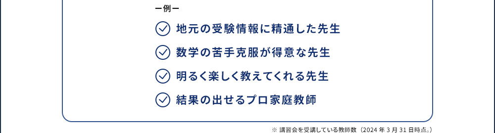 例 地元の受験情報に精通した先生 数学の苦手克服が得意な先生 明るく楽しく教えてくれる先生 結果の出せるプロ家庭教師 ※講習会を受講している教師数(2024年3月31日時点。)