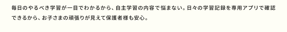 毎日のやるべき学習が一目でわかるから、自主学習の内容で悩まない。日々の学習記録を専用アプリで確認できるから、お子さまの頑張りが見えて保護者様も安心。
