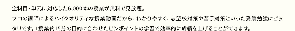 全科目・単元に対応した6,000本の授業が無料で見放題。プロの講師によるハイクオリティな授業動画だから、わかりやすく、志望校対策や苦手対策といった受験勉強にピッタリです。1授業約15分の目的に合わせたピンポイントの学習で効率的に成績を上げることができます。