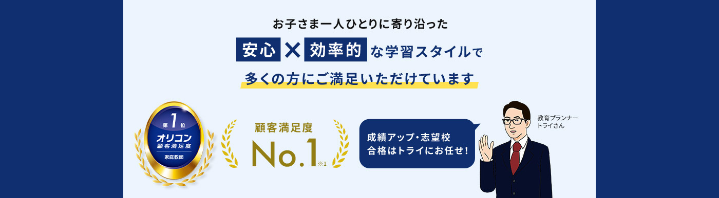 お子さま一人ひとりに寄り沿った 安心 × 効率的 な学習スタイルで多くの方にご満足いただけています 第1位 オリコン顧客満足度 家庭教師 顧客満足度No.1※1 成績アップ・志望校合格はトライにお任せ 教育プランナー トライさん