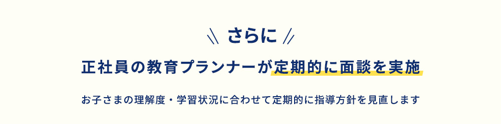 さらに 正社員の教育プランナーが定期的に面談を実施 お子さまの理解度・学習状況に合わせて定期的に指導方針を見直します