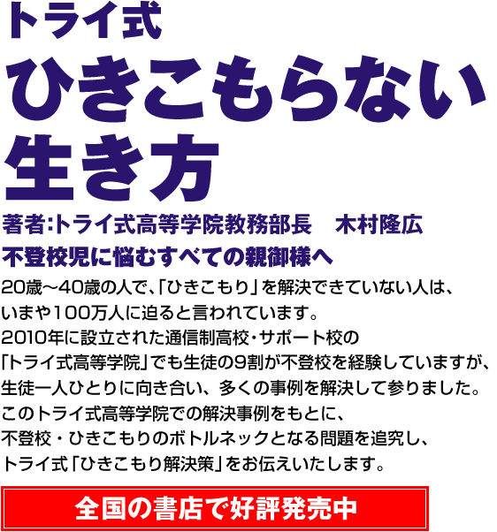 トライ式 ひきこもらない生き方 著者：トライ式高等学院教務部長 木村隆広 不登校児に悩むすべての親御様へ 20歳～40歳の人で、「ひきこもり」を解決できていない人は、いまや100万人に迫ると言われています。2010年に設立された通信制高校・サポート校の「トライ式高等学院」でも生徒の9割が不登校を経験していますが、生徒一人ひとりに向き合い、多くの事例を解決して参りました。このトライ式高等学院での解決事例をもとに、不登校・ひきこもりのボトルネックとなる問題を追究し、トライ式「ひきこもり解決策」をお伝えいたします。