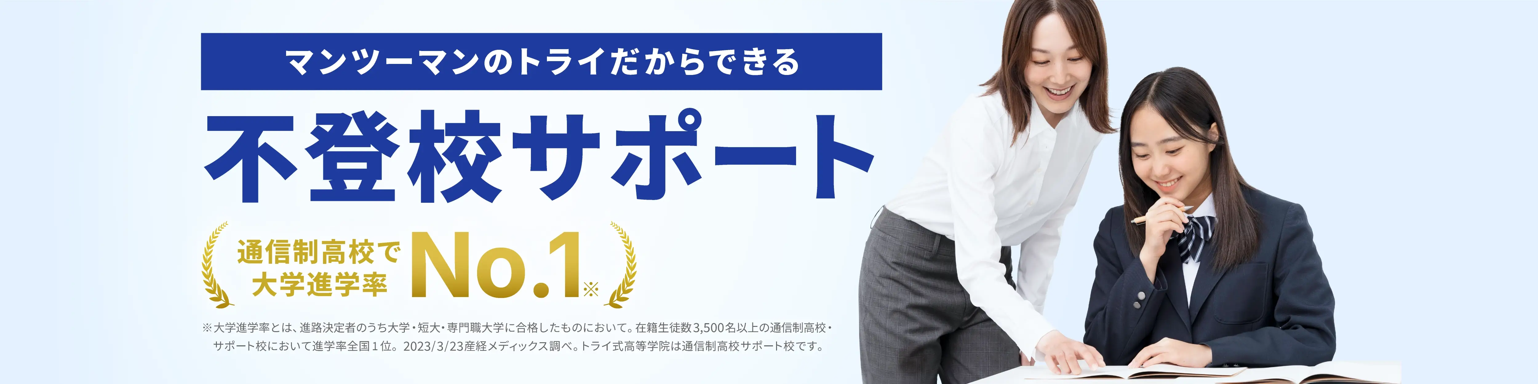 マンツーマンのトライだからできる 不登校サポート 通信制高校で大学進学率No.1 ※⼤学進学率とは、進路決定者のうち⼤学・短⼤・専⾨職⼤学に合格したものにおいて。在籍⽣徒数3,500名以上の通信制⾼校・サポート校において進学率全国1位。2023/3/23 産経メディックス調べ。トライ式⾼等学院は通信制⾼校サポート校です。