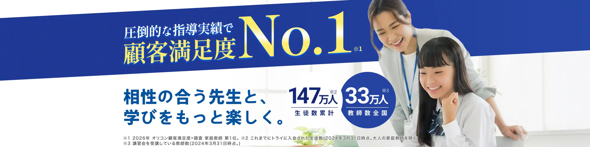 家庭教師のトライは圧倒的な指導実績 顧客満足度No.1(※1) 相性の合う先生と、学びをもっと楽しく。生徒数累計147万人 教師数全国33万人