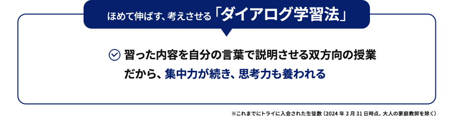 ほめて伸ばす、考えさせる「ダイアログ学習法」習った内容を自分の言葉で説明させる双方向の授業だから、集中力が続き、思考力も養われる ※これまでにトライに入会された生徒数（2024年3月31日時点。大人の家庭教師を除く）