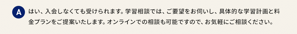 A はい、入会しなくても受けられます。学習相談では、ご要望をお伺いし、具体的な学習計画と料金プランをご提案いたします。オンラインでの相談も可能ですので、お気軽にご相談ください。