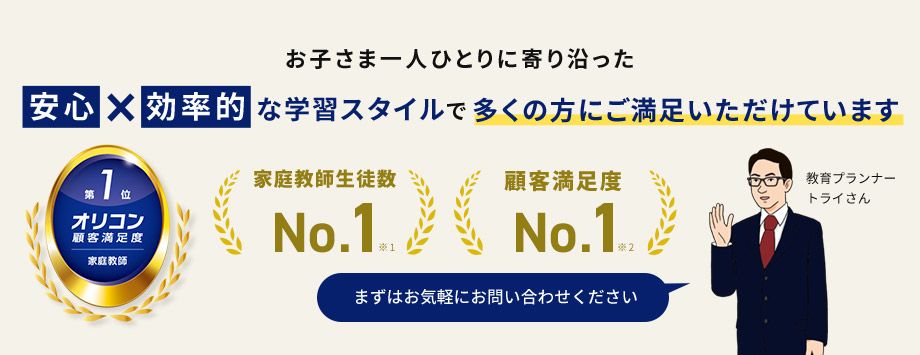 お子さま一人ひとりに寄り沿った安心×効率的な学習スタイルで多くの方にご満足いただけています 家庭教師生徒数No.1 顧客満足度No.1 第1位オリコン顧客満足度 家庭教師 まずはお気軽にお問い合わせください 教育プランナートライさん