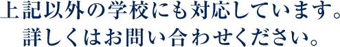 上記以外の学校にも対応しています。詳しくはお問い合わせください。