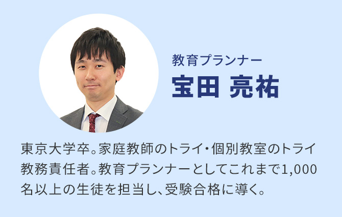 教育プランナー 宝田亮祐　東京大学卒。家庭教師のトライ・個別教室のトライ教務責任者。教育プランナーとしてこれまで1,000名以上の生徒を担当し、受験合格に導く。