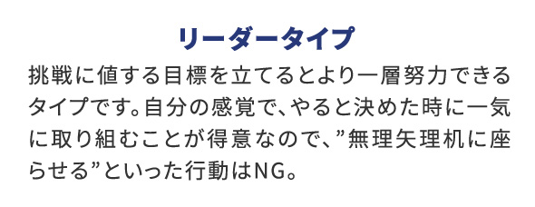 リーダータイプ 挑戦に値する目標を立てるとより一層努力できるタイプです。自分の感覚で、やると決めた時に一気に取り組むことが得意なので、”無理矢理机に座らせる”といった行動はNG。