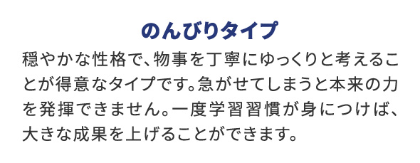 のんびりタイプ 穏やかな性格で、物事を丁寧にゆっくりと考えることが得意なタイプです。急がせてしまうと本来の力を発揮できません。一度学習習慣が身につけば、大きな成果を上げることができます。