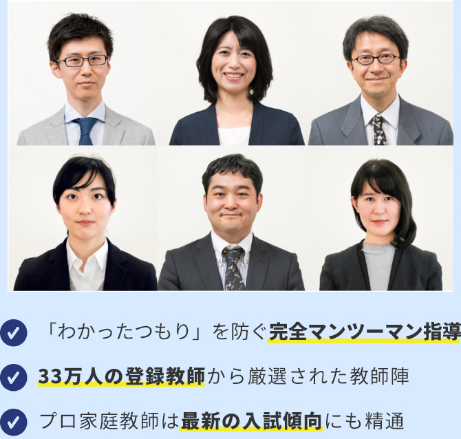 ・わかったつもり」を防ぐ完全マンツーマン指導 ・33万人の登録教師から厳選された教師陣 ・プロ家庭教師は最新の入試傾向にも精通
